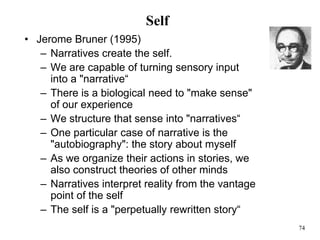74
Self
• Jerome Bruner (1995)
– Narratives create the self.
– We are capable of turning sensory input
into a "narrative“
– There is a biological need to "make sense"
of our experience
– We structure that sense into "narratives“
– One particular case of narrative is the
"autobiography": the story about myself
– As we organize their actions in stories, we
also construct theories of other minds
– Narratives interpret reality from the vantage
point of the self
– The self is a "perpetually rewritten story“
 