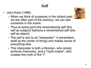75
Self
• John Kotre (1996)
– When we think of ourselves in the distant past,
we are often part of the memory: we can see
ourselves in the scene.
– Thus at some point the remembering self (the
self as subject) fashions a remembered self (the
self as object).
– The self is due to an "interpreter": it remembers
itself as the center of things and makes sense of
everything else
– This interpreter is both a librarian, who simply
archives memories, and a "myth-maker", who
creates the myth of the "i".
 