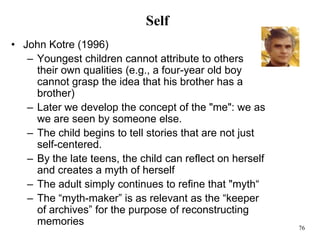 76
Self
• John Kotre (1996)
– Youngest children cannot attribute to others
their own qualities (e.g., a four-year old boy
cannot grasp the idea that his brother has a
brother)
– Later we develop the concept of the "me": we as
we are seen by someone else.
– The child begins to tell stories that are not just
self-centered.
– By the late teens, the child can reflect on herself
and creates a myth of herself
– The adult simply continues to refine that "myth“
– The “myth-maker” is as relevant as the “keeper
of archives” for the purpose of reconstructing
memories
 