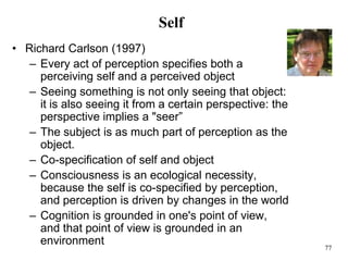 77
Self
• Richard Carlson (1997)
– Every act of perception specifies both a
perceiving self and a perceived object
– Seeing something is not only seeing that object:
it is also seeing it from a certain perspective: the
perspective implies a "seer”
– The subject is as much part of perception as the
object.
– Co-specification of self and object
– Consciousness is an ecological necessity,
because the self is co-specified by perception,
and perception is driven by changes in the world
– Cognition is grounded in one's point of view,
and that point of view is grounded in an
environment
 