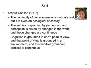 78
Self
• Richard Carlson (1997)
– The continuity of consciousness is not only real,
but it is even an ecological necessity
– The self is co-specified by perception, and
perception is driven by changes in the world,
and those changes are continuous
– Cognition is grounded in one's point of view,
and that point of view is grounded in an
environment, and this two-fold grounding
process is continuous.
 