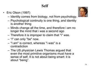 79
Self
• Eric Olson (1997)
– Identity comes from biology, not from psychology.
– Psychological continuity is one thing, and identity
is another thing
– Minds change all the time, and therefore i am no
longer the mind that i was a second ago
– Therefore it is improper to claim that "i" was.
– “I" can only "be" now.
– "I am" is correct, whereas "i was" is a
contradiction
– The US physician Lewis Thomas argued that
even the most primitive organisms must have a
sense of self. It is not about being smart: it is
about “being”.
 