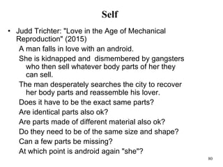 80
Self
• Judd Trichter: "Love in the Age of Mechanical
Reproduction" (2015)
A man falls in love with an android.
She is kidnapped and dismembered by gangsters
who then sell whatever body parts of her they
can sell.
The man desperately searches the city to recover
her body parts and reassemble his lover.
Does it have to be the exact same parts?
Are identical parts also ok?
Are parts made of different material also ok?
Do they need to be of the same size and shape?
Can a few parts be missing?
At which point is android again "she"?
 