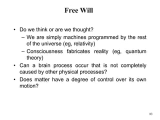 83
Free Will
• Do we think or are we thought?
– We are simply machines programmed by the rest
of the universe (eg, relativity)
– Consciousness fabricates reality (eg, quantum
theory)
• Can a brain process occur that is not completely
caused by other physical processes?
• Does matter have a degree of control over its own
motion?
 