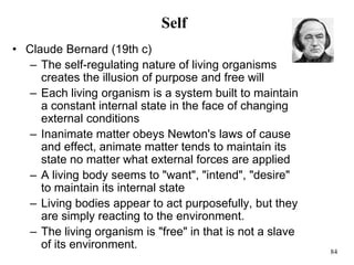 84
Self
• Claude Bernard (19th c)
– The self-regulating nature of living organisms
creates the illusion of purpose and free will
– Each living organism is a system built to maintain
a constant internal state in the face of changing
external conditions
– Inanimate matter obeys Newton's laws of cause
and effect, animate matter tends to maintain its
state no matter what external forces are applied
– A living body seems to "want", "intend", "desire"
to maintain its internal state
– Living bodies appear to act purposefully, but they
are simply reacting to the environment.
– The living organism is "free" in that is not a slave
of its environment.
 
