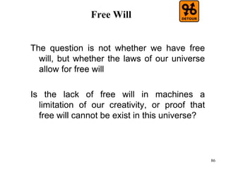 86
Free Will
The question is not whether we have free
will, but whether the laws of our universe
allow for free will
Is the lack of free will in machines a
limitation of our creativity, or proof that
free will cannot be exist in this universe?
 
