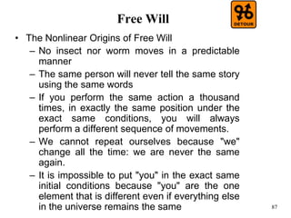 87
Free Will
• The Nonlinear Origins of Free Will
– No insect nor worm moves in a predictable
manner
– The same person will never tell the same story
using the same words
– If you perform the same action a thousand
times, in exactly the same position under the
exact same conditions, you will always
perform a different sequence of movements.
– We cannot repeat ourselves because "we"
change all the time: we are never the same
again.
– It is impossible to put "you" in the exact same
initial conditions because "you" are the one
element that is different even if everything else
in the universe remains the same
 