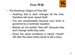 88
Free Will
• The Nonlinear Origins of Free Will
– Anything that is alive changes all the time,
therefore will never repeat itself.
– You are unpredictable because your brain is
governed by a nonlinear equation.
– Robots do not exhibit "free will" because they
don't change while they exist.
– Given the same conditions a robot's "mouth"
will utter the exact same words to tell a story.
 
