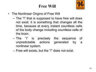 89
Free Will
• The Nonlinear Origins of Free Will
– The "i" that is supposed to have free will does
not exist: it is something that changes all the
time, because at every instant countless cells
of the body change including countless cells of
the brain.
– The “I” is precisely the sequence of
unpredictable actions generated by a
nonlinear system.
– Free will exists, but the "i" does not exist.
 