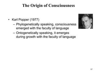 97
The Origin of Consciousness
• Karl Popper (1977)
– Phylogenetically speaking, consciousness
emerged with the faculty of language
– Ontogenetically speaking, it emerges
during growth with the faculty of language
 