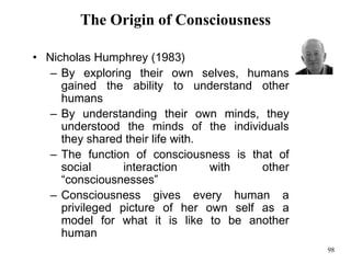 98
The Origin of Consciousness
• Nicholas Humphrey (1983)
– By exploring their own selves, humans
gained the ability to understand other
humans
– By understanding their own minds, they
understood the minds of the individuals
they shared their life with.
– The function of consciousness is that of
social interaction with other
“consciousnesses”
– Consciousness gives every human a
privileged picture of her own self as a
model for what it is like to be another
human
 