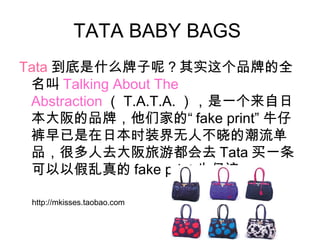 TATA BABY BAGS
Tata 到底是什么牌子呢？其实这个品牌的全
名叫 Talking About The
Abstraction （ T.A.T.A. ），是一个来自日
本大阪的品牌，他们家的“ fake print” 牛仔
裤早已是在日本时装界无人不晓的潮流单
品，很多人去大阪旅游都会去 Tata 买一条
可以以假乱真的 fake print 牛仔裤
http://mkisses.taobao.com
 