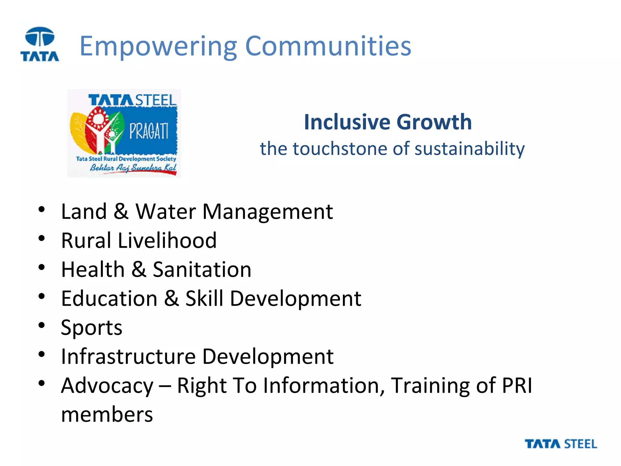 Empowering Communities
• Land & Water Management
• Rural Livelihood
• Health & Sanitation
• Education & Skill Development
• Sports
• Infrastructure Development
• Advocacy – Right To Information, Training of PRI
members
Inclusive Growth
the touchstone of sustainability
 