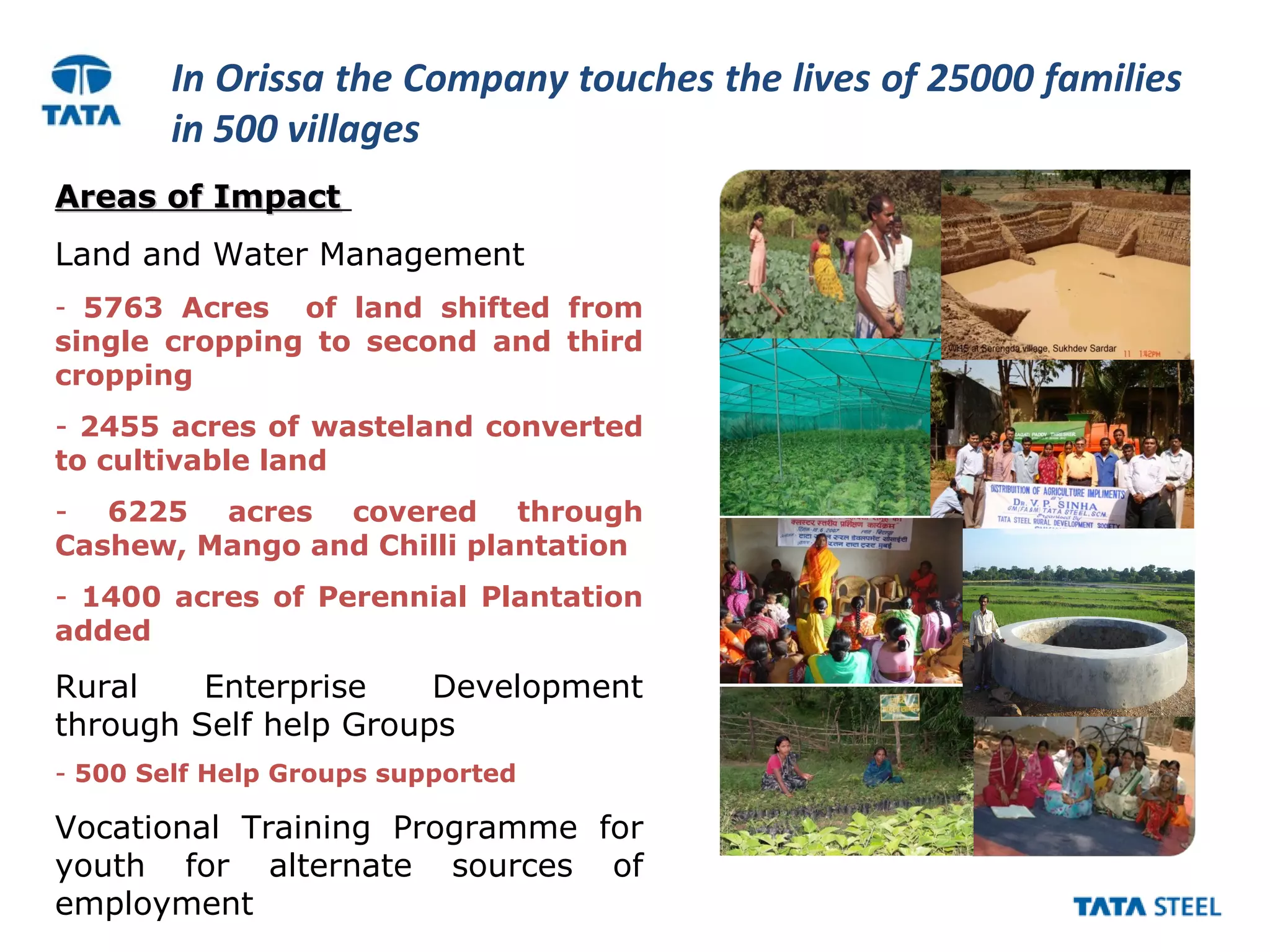 In Orissa the Company touches the lives of 25000 families
in 500 villages
Areas of ImpactAreas of Impact
Land and Water Management
- 5763 Acres of land shifted from
single cropping to second and third
cropping
- 2455 acres of wasteland converted
to cultivable land
- 6225 acres covered through
Cashew, Mango and Chilli plantation
- 1400 acres of Perennial Plantation
added
Rural Enterprise Development
through Self help Groups
- 500 Self Help Groups supported
Vocational Training Programme for
youth for alternate sources of
employment
 
