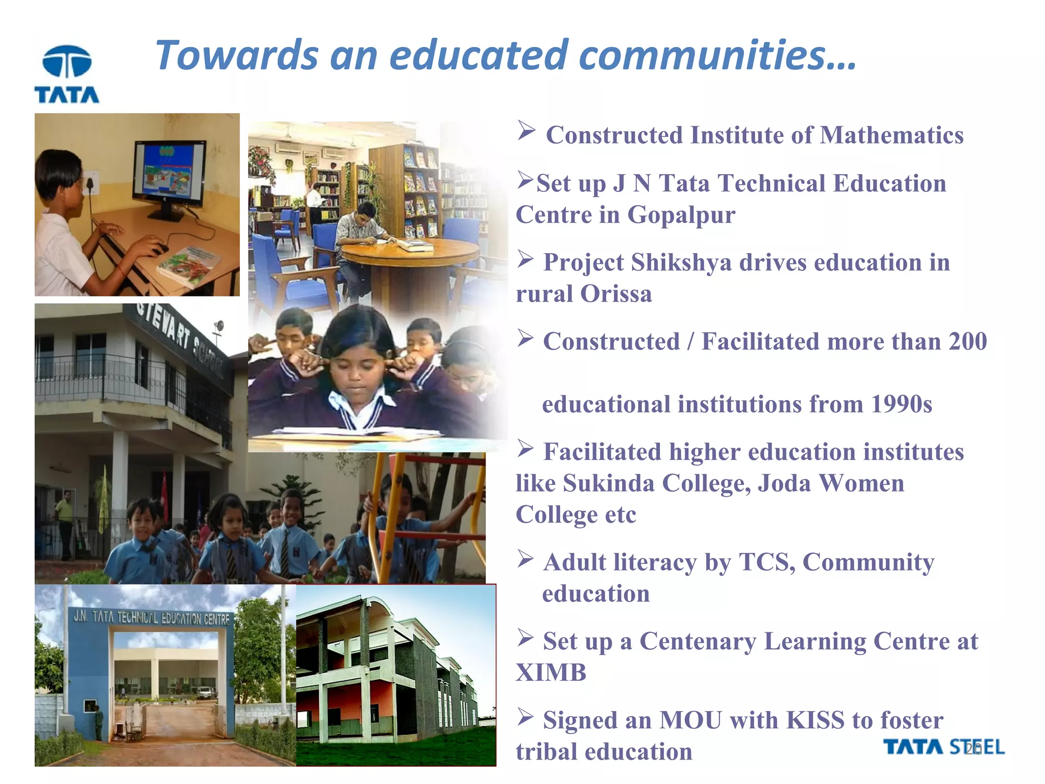 20
Towards an educated communities…
 Constructed Institute of Mathematics
Set up J N Tata Technical Education
Centre in Gopalpur
 Project Shikshya drives education in
rural Orissa
 Constructed / Facilitated more than 200
educational institutions from 1990s
 Facilitated higher education institutes
like Sukinda College, Joda Women
College etc
 Adult literacy by TCS, Community
education
 Set up a Centenary Learning Centre at
XIMB
 Signed an MOU with KISS to foster
tribal education
 