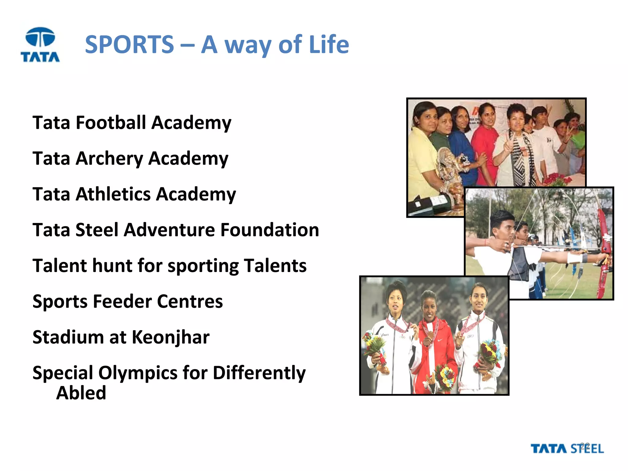 22
SPORTS – A way of Life
Tata Football Academy
Tata Archery Academy
Tata Athletics Academy
Tata Steel Adventure Foundation
Talent hunt for sporting Talents
Sports Feeder Centres
Stadium at Keonjhar
Special Olympics for Differently
Abled
 