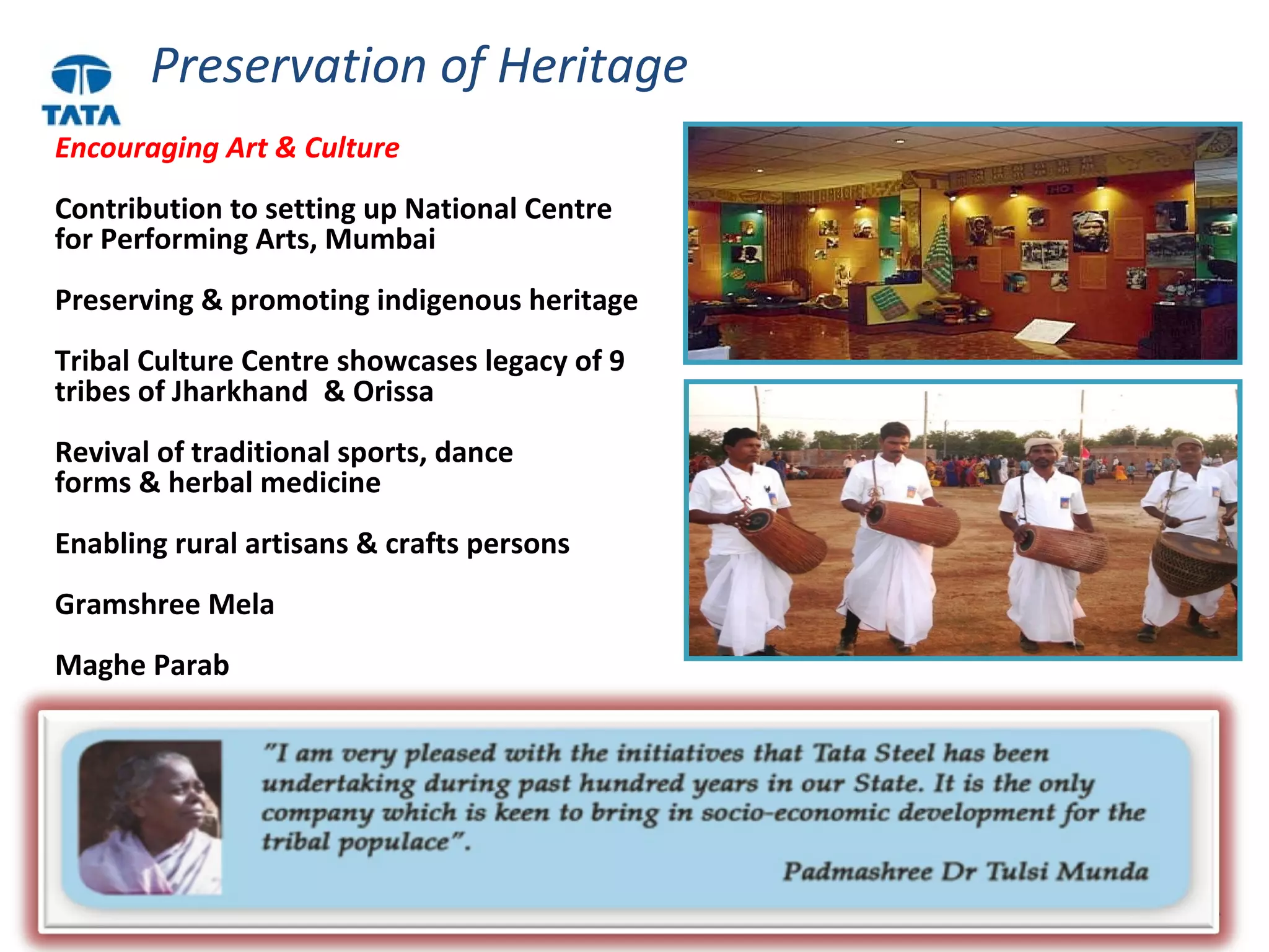23
Preservation of Heritage
Encouraging Art & Culture
Contribution to setting up National Centre
for Performing Arts, Mumbai
Preserving & promoting indigenous heritage
Tribal Culture Centre showcases legacy of 9
tribes of Jharkhand & Orissa
Revival of traditional sports, dance
forms & herbal medicine
Enabling rural artisans & crafts persons
Gramshree Mela
Maghe Parab
 