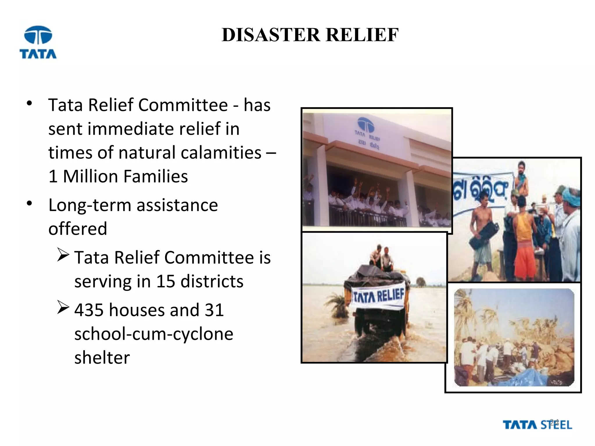 24
DISASTER RELIEF
• Tata Relief Committee - has
sent immediate relief in
times of natural calamities –
1 Million Families
• Long-term assistance
offered
Tata Relief Committee is
serving in 15 districts
435 houses and 31
school-cum-cyclone
shelter
 