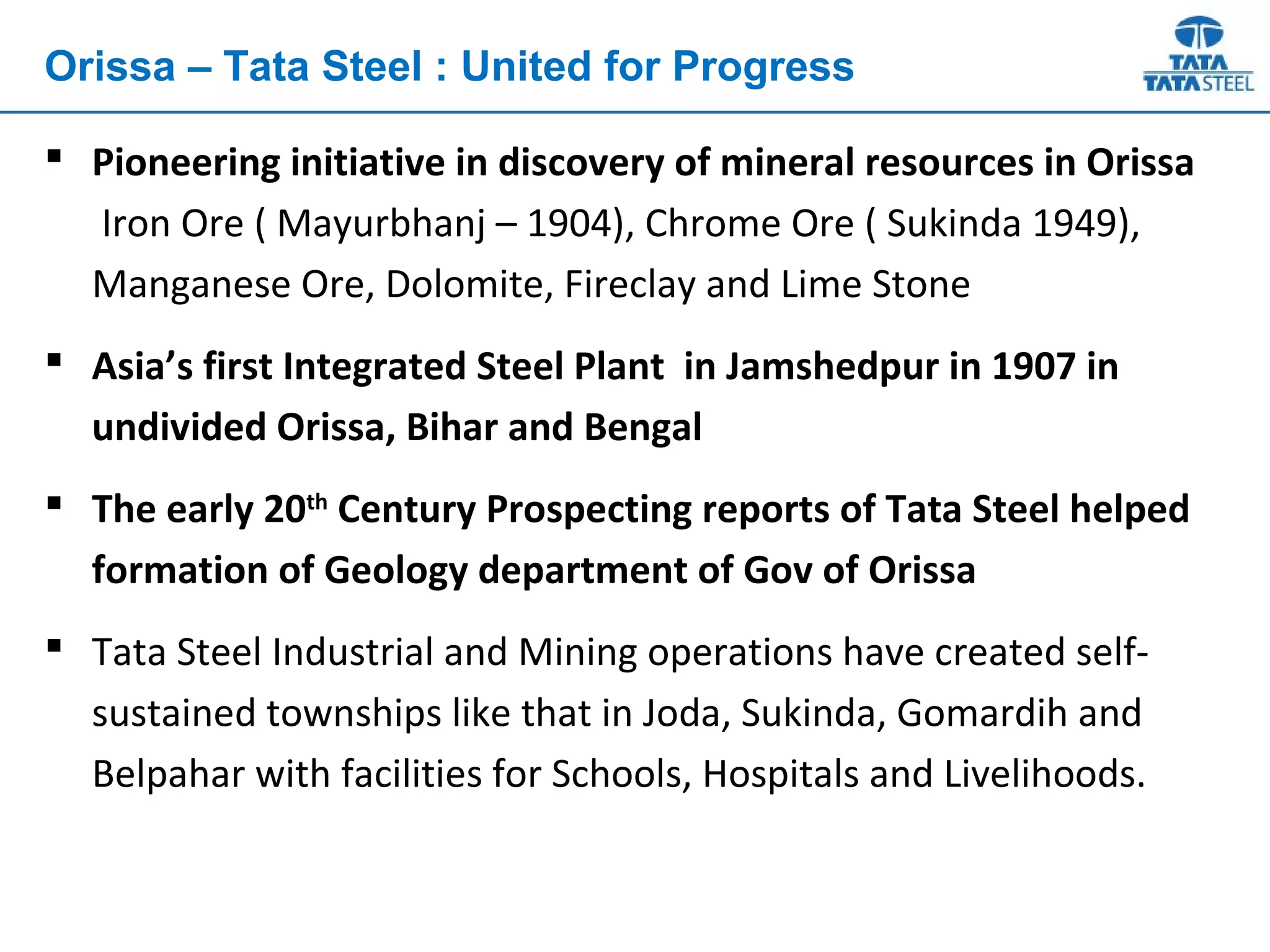  Pioneering initiative in discovery of mineral resources in Orissa
Iron Ore ( Mayurbhanj – 1904), Chrome Ore ( Sukinda 1949),
Manganese Ore, Dolomite, Fireclay and Lime Stone
 Asia’s first Integrated Steel Plant in Jamshedpur in 1907 in
undivided Orissa, Bihar and Bengal
 The early 20th
Century Prospecting reports of Tata Steel helped
formation of Geology department of Gov of Orissa
 Tata Steel Industrial and Mining operations have created self-
sustained townships like that in Joda, Sukinda, Gomardih and
Belpahar with facilities for Schools, Hospitals and Livelihoods.
Orissa – Tata Steel : United for Progress
 
