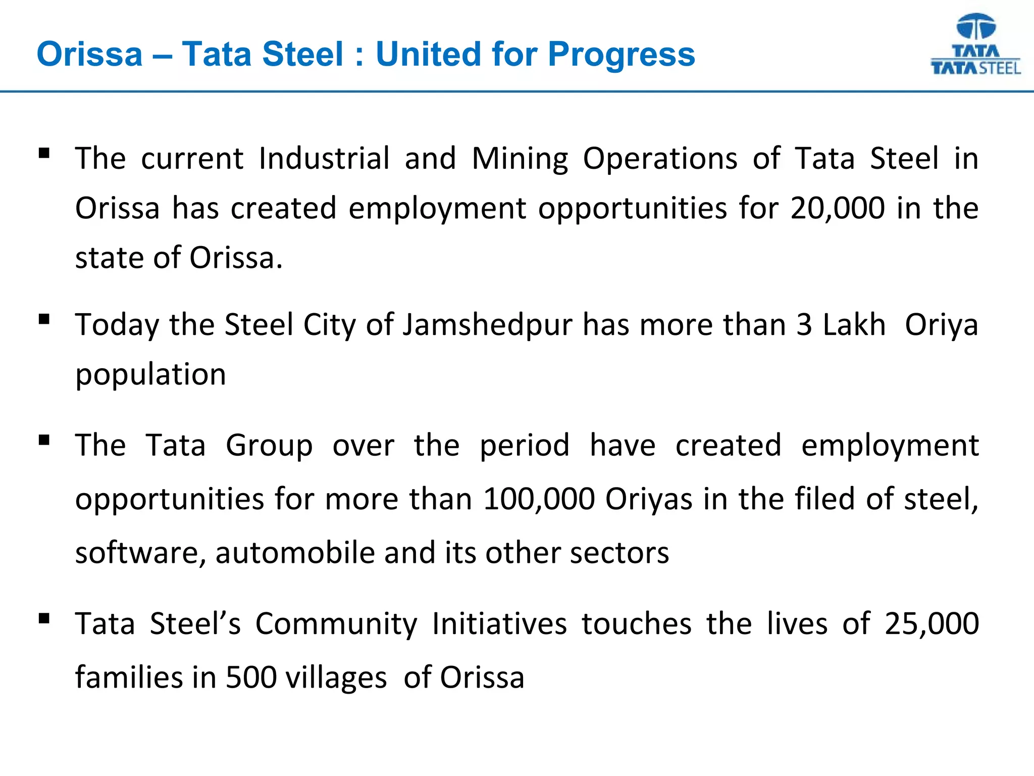  The current Industrial and Mining Operations of Tata Steel in
Orissa has created employment opportunities for 20,000 in the
state of Orissa.
 Today the Steel City of Jamshedpur has more than 3 Lakh Oriya
population
 The Tata Group over the period have created employment
opportunities for more than 100,000 Oriyas in the filed of steel,
software, automobile and its other sectors
 Tata Steel’s Community Initiatives touches the lives of 25,000
families in 500 villages of Orissa
Orissa – Tata Steel : United for Progress
 