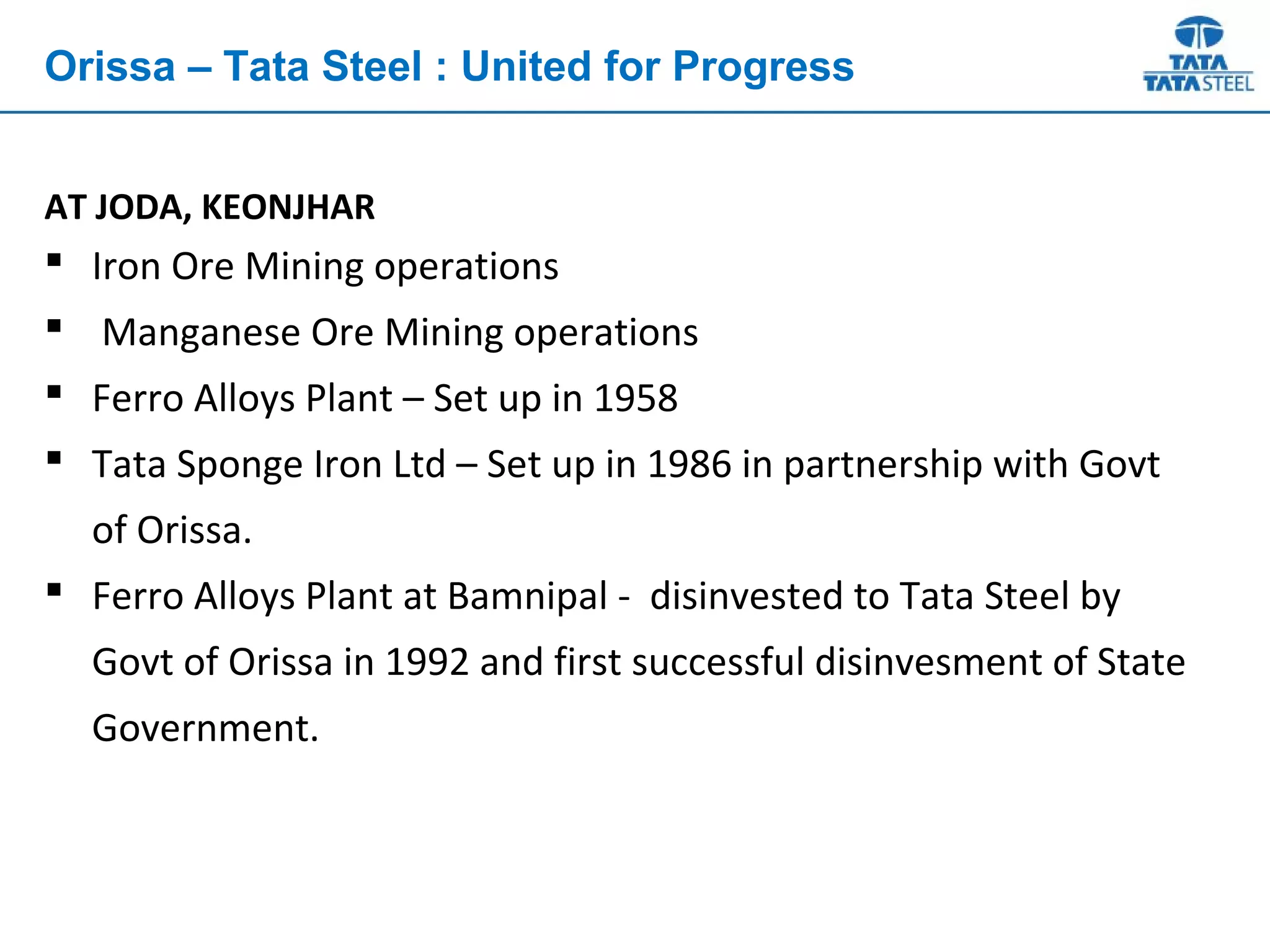 AT JODA, KEONJHAR
 Iron Ore Mining operations
 Manganese Ore Mining operations
 Ferro Alloys Plant – Set up in 1958
 Tata Sponge Iron Ltd – Set up in 1986 in partnership with Govt
of Orissa.
 Ferro Alloys Plant at Bamnipal - disinvested to Tata Steel by
Govt of Orissa in 1992 and first successful disinvesment of State
Government.
Orissa – Tata Steel : United for Progress
 