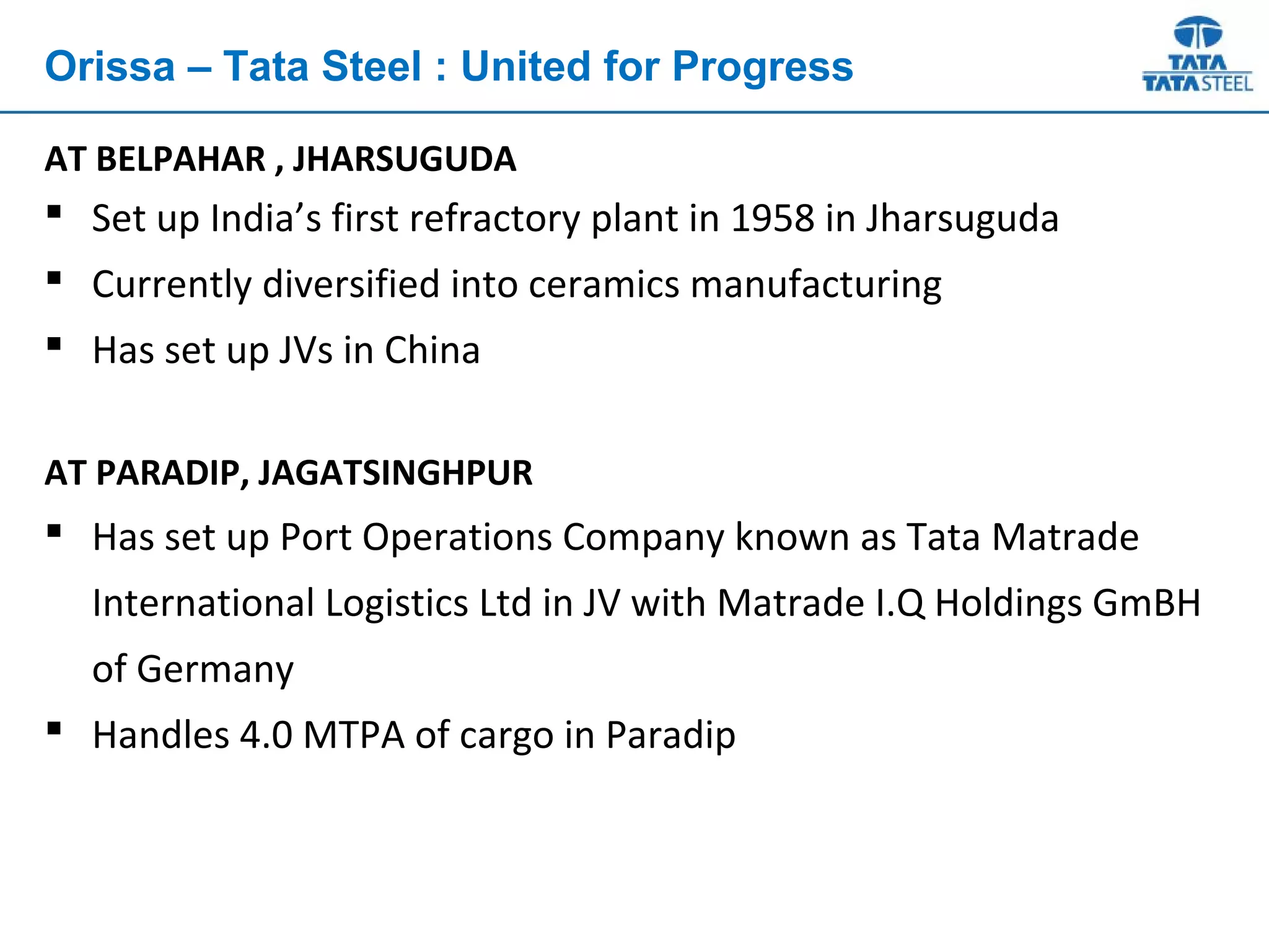 AT BELPAHAR , JHARSUGUDA
 Set up India’s first refractory plant in 1958 in Jharsuguda
 Currently diversified into ceramics manufacturing
 Has set up JVs in China
AT PARADIP, JAGATSINGHPUR
 Has set up Port Operations Company known as Tata Matrade
International Logistics Ltd in JV with Matrade I.Q Holdings GmBH
of Germany
 Handles 4.0 MTPA of cargo in Paradip
Orissa – Tata Steel : United for Progress
 