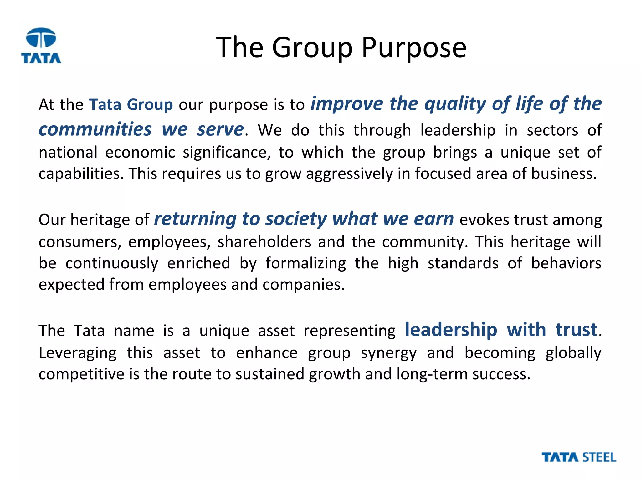 The Group Purpose
At the Tata Group our purpose is to improve the quality of life of the
communities we serve. We do this through leadership in sectors of
national economic significance, to which the group brings a unique set of
capabilities. This requires us to grow aggressively in focused area of business.
Our heritage of returning to society what we earn evokes trust among
consumers, employees, shareholders and the community. This heritage will
be continuously enriched by formalizing the high standards of behaviors
expected from employees and companies.
The Tata name is a unique asset representing leadership with trust.
Leveraging this asset to enhance group synergy and becoming globally
competitive is the route to sustained growth and long-term success.
 