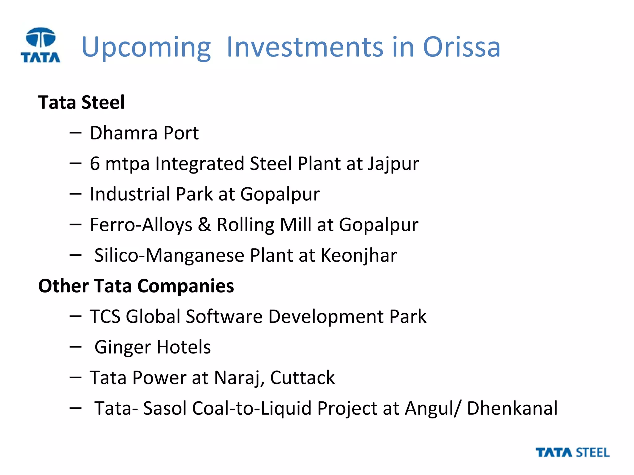 Upcoming Investments in Orissa
Tata Steel
– Dhamra Port
– 6 mtpa Integrated Steel Plant at Jajpur
– Industrial Park at Gopalpur
– Ferro-Alloys & Rolling Mill at Gopalpur
– Silico-Manganese Plant at Keonjhar
Other Tata Companies
– TCS Global Software Development Park
– Ginger Hotels
– Tata Power at Naraj, Cuttack
– Tata- Sasol Coal-to-Liquid Project at Angul/ Dhenkanal
 