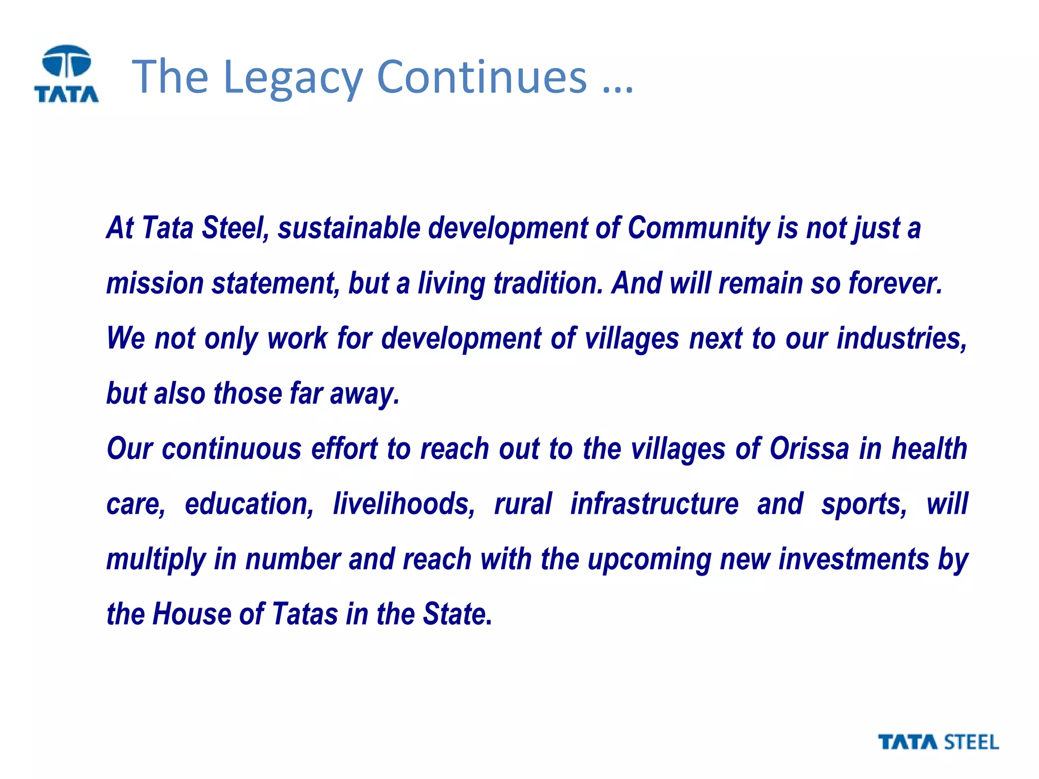 The Legacy Continues …
At Tata Steel, sustainable development of Community is not just a
mission statement, but a living tradition. And will remain so forever.
We not only work for development of villages next to our industries,
but also those far away.
Our continuous effort to reach out to the villages of Orissa in health
care, education, livelihoods, rural infrastructure and sports, will
multiply in number and reach with the upcoming new investments by
the House of Tatas in the State.
 