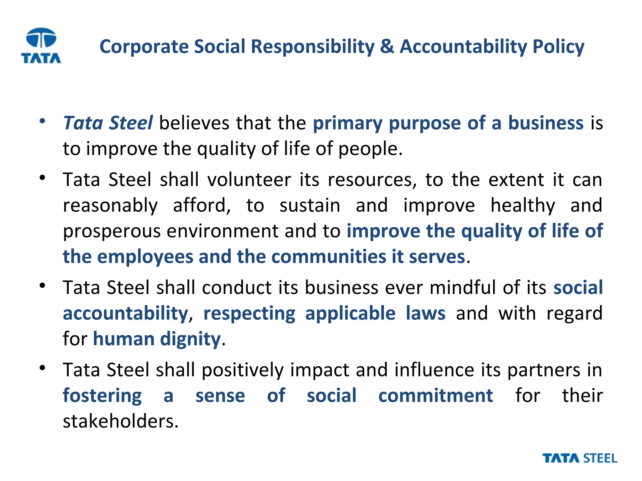 Corporate Social Responsibility & Accountability Policy
• Tata Steel believes that the primary purpose of a business is
to improve the quality of life of people.
• Tata Steel shall volunteer its resources, to the extent it can
reasonably afford, to sustain and improve healthy and
prosperous environment and to improve the quality of life of
the employees and the communities it serves.
• Tata Steel shall conduct its business ever mindful of its social
accountability, respecting applicable laws and with regard
for human dignity.
• Tata Steel shall positively impact and influence its partners in
fostering a sense of social commitment for their
stakeholders.
 