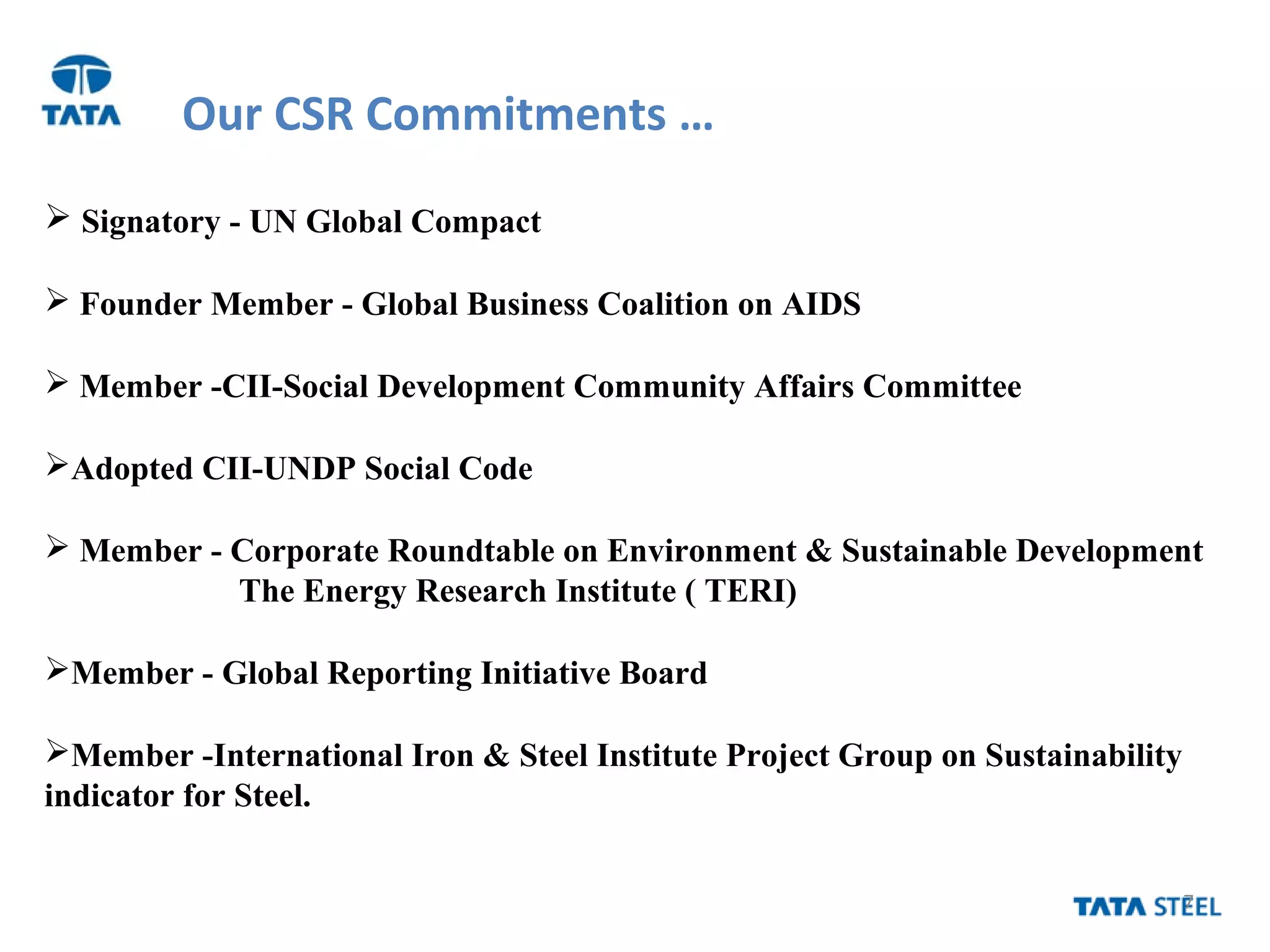 7
Our CSR Commitments …
 Signatory - UN Global Compact
 Founder Member - Global Business Coalition on AIDS
 Member -CII-Social Development Community Affairs Committee
Adopted CII-UNDP Social Code
 Member - Corporate Roundtable on Environment & Sustainable Development
The Energy Research Institute ( TERI)
Member - Global Reporting Initiative Board
Member -International Iron & Steel Institute Project Group on Sustainability
indicator for Steel.
 