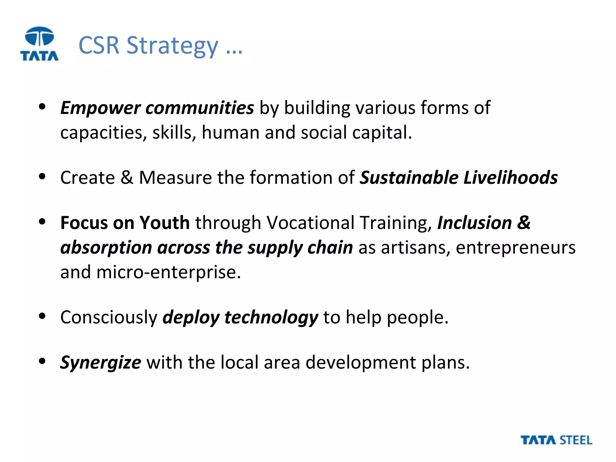 CSR Strategy …
• Empower communities by building various forms of
capacities, skills, human and social capital.
• Create & Measure the formation of Sustainable Livelihoods
• Focus on Youth through Vocational Training, Inclusion &
absorption across the supply chain as artisans, entrepreneurs
and micro-enterprise.
• Consciously deploy technology to help people.
• Synergize with the local area development plans.
 