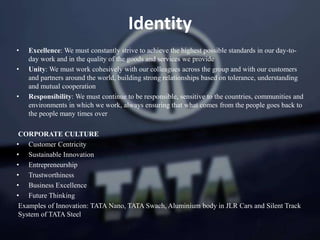 • Excellence: We must constantly strive to achieve the highest possible standards in our day-to-
day work and in the quality of the goods and services we provide
• Unity: We must work cohesively with our colleagues across the group and with our customers
and partners around the world, building strong relationships based on tolerance, understanding
and mutual cooperation
• Responsibility: We must continue to be responsible, sensitive to the countries, communities and
environments in which we work, always ensuring that what comes from the people goes back to
the people many times over
CORPORATE CULTURE
• Customer Centricity
• Sustainable Innovation
• Entrepreneurship
• Trustworthiness
• Business Excellence
• Future Thinking
Examples of Innovation: TATA Nano, TATA Swach, Aluminium body in JLR Cars and Silent Track
System of TATA Steel
Identity
 