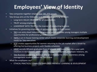 Employees’ View of Identity
• Tata companies together employ over 581,470 people
• Tata Group aims at the following w.r.t. the people working for them:
– Long-term VALUE CREATION for all stakeholders
– TRUST among employees
– LEADERSHIP WITH TRUST in the manner of conducting business
• Initiatives for grooming employees at various junctions in their career:
– TAS is an entry-level induction programme which provides young managers multiple
opportunities for professional growth
– TMTC is an in-house training center which meets corporate learning and development
needs for Tata executives
– SCIP creates opportunities for women returning to the job market after a break by
offering live business projects with flexible schedules
– HRDP recruits HR post-graduates from B-Schools and trains them for a year with
rotations in recruitment , performance management system, employee relations, etc.
– Tata Business Leadership Award is also an endeavour to create awareness among
management students about the Tata brand
• What the employees say?
– ETHICAL PRACTICES/ STABILITY/ EMPLOYEE FRIENDLY/ LEARNING & DEVELOPMENT
 