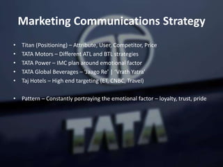 Marketing Communications Strategy
• Titan (Positioning) – Attribute, User, Competitor, Price
• TATA Motors – Different ATL and BTL strategies
• TATA Power – IMC plan around emotional factor
• TATA Global Beverages – ‘Jaago Re’ | ‘Vrath Yatra’
• Taj Hotels – High end targeting (ET, CNBC, Travel)
• Pattern – Constantly portraying the emotional factor – loyalty, trust, pride
 
