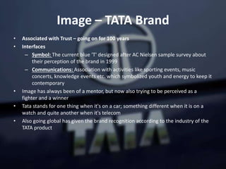 Image – TATA Brand
• Associated with Trust – going on for 100 years
• Interfaces
– Symbol: The current blue 'T' designed after AC Nielsen sample survey about
their perception of the brand in 1999
– Communications: Association with activities like sporting events, music
concerts, knowledge events etc. which symbolized youth and energy to keep it
contemporary
• Image has always been of a mentor, but now also trying to be perceived as a
fighter and a winner
• Tata stands for one thing when it's on a car; something different when it is on a
watch and quite another when it's telecom
• Also going global has given the brand recognition according to the industry of the
TATA product
 