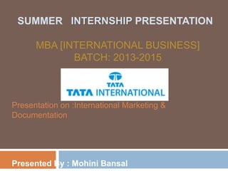 Presentation on :International Marketing &
Documentation
Presented By : Mohini Bansal
SUMMER INTERNSHIP PRESENTATION
MBA [INTERNATIONAL BUSINESS]
BATCH: 2013-2015
 
