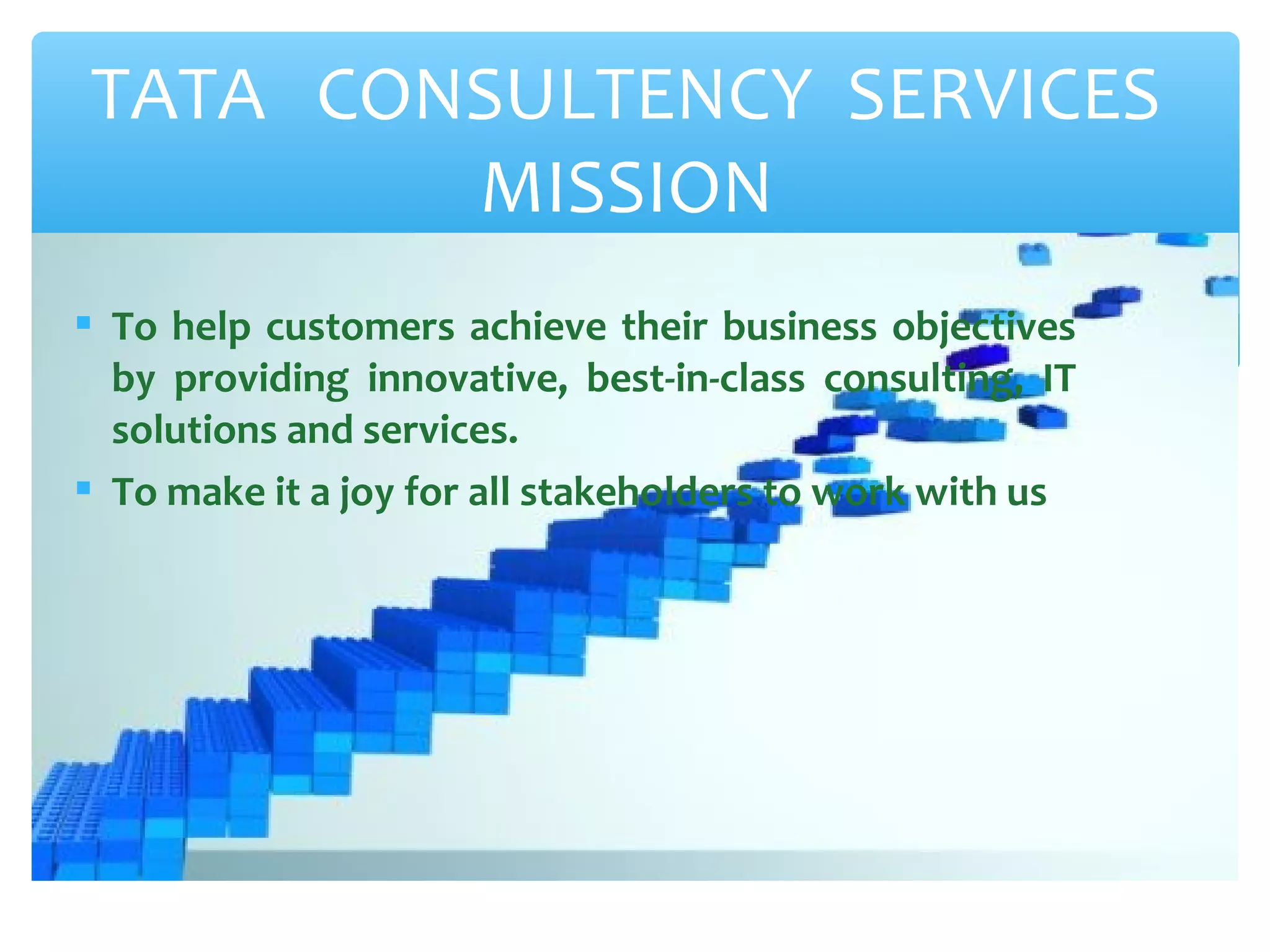 TATA CONSULTENCY SERVICES 
MISSION 
 To help customers achieve their business objectives 
by providing innovative, best-in-class consulting, IT 
solutions and services. 
 To make it a joy for all stakeholders to work with us 
 