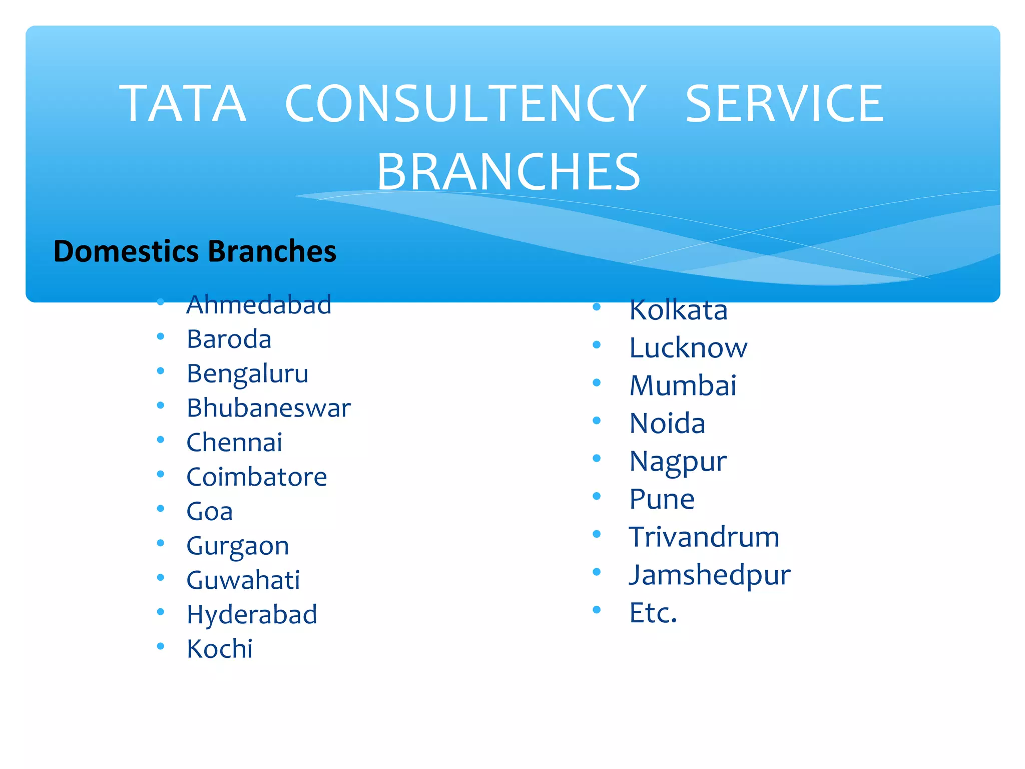 TATA CONSULTENCY SERVICE 
BRANCHES 
• Ahmedabad 
• Baroda 
• Bengaluru 
• Bhubaneswar 
• Chennai 
• Coimbatore 
• Goa 
• Gurgaon 
• Guwahati 
• Hyderabad 
• Kochi 
• Kolkata 
• Lucknow 
• Mumbai 
• Noida 
• Nagpur 
• Pune 
• Trivandrum 
• Jamshedpur 
• Etc. 
Domestics Branches 
 