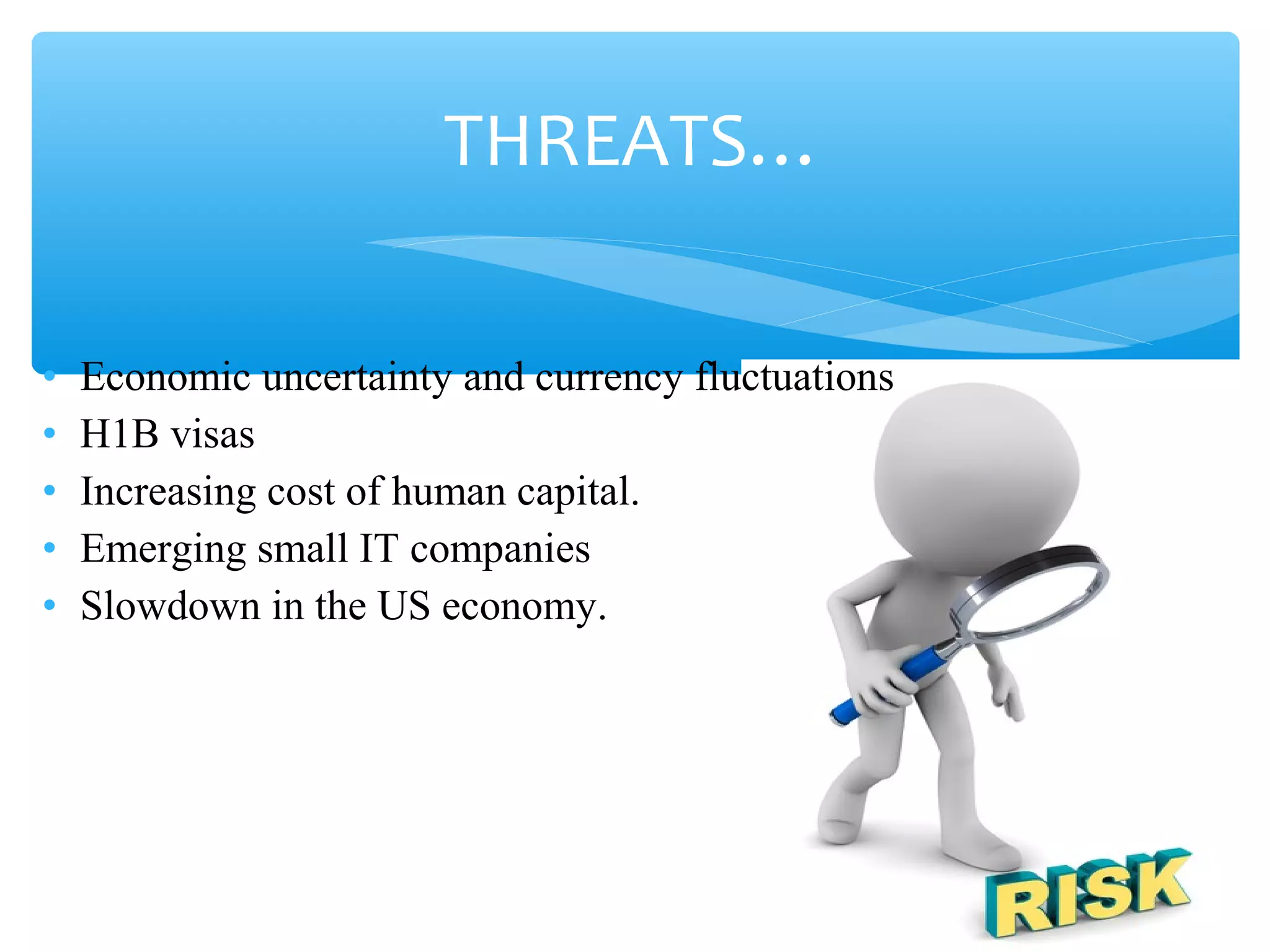 THREATS… 
• Economic uncertainty and currency fluctuations 
• H1B visas 
• Increasing cost of human capital. 
• Emerging small IT companies 
• Slowdown in the US economy. 
 