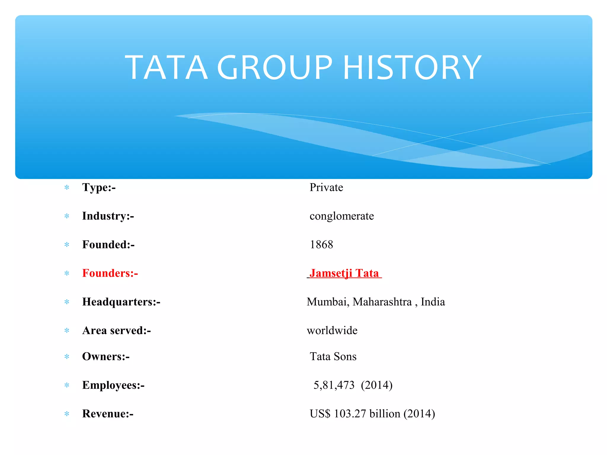 TATA GROUP HISTORY 
* Type:- Private 
* Industry:- conglomerate 
* Founded:- 1868 
* Founders:- Jamsetji Tata 
* Headquarters:- Mumbai, Maharashtra , India 
* Area served:- worldwide 
* Owners:- Tata Sons 
* Employees:- 5,81,473 (2014) 
* Revenue:- US$ 103.27 billion (2014) 
 