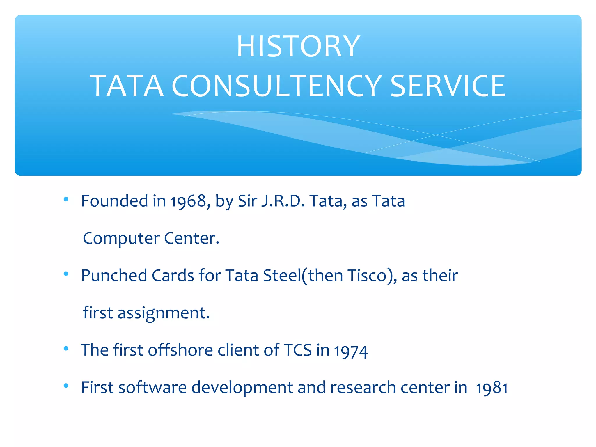 HISTORY 
TATA CONSULTENCY SERVICE 
• Founded in 1968, by Sir J.R.D. Tata, as Tata 
Computer Center. 
• Punched Cards for Tata Steel(then Tisco), as their 
first assignment. 
• The first offshore client of TCS in 1974 
• First software development and research center in 1981 
 