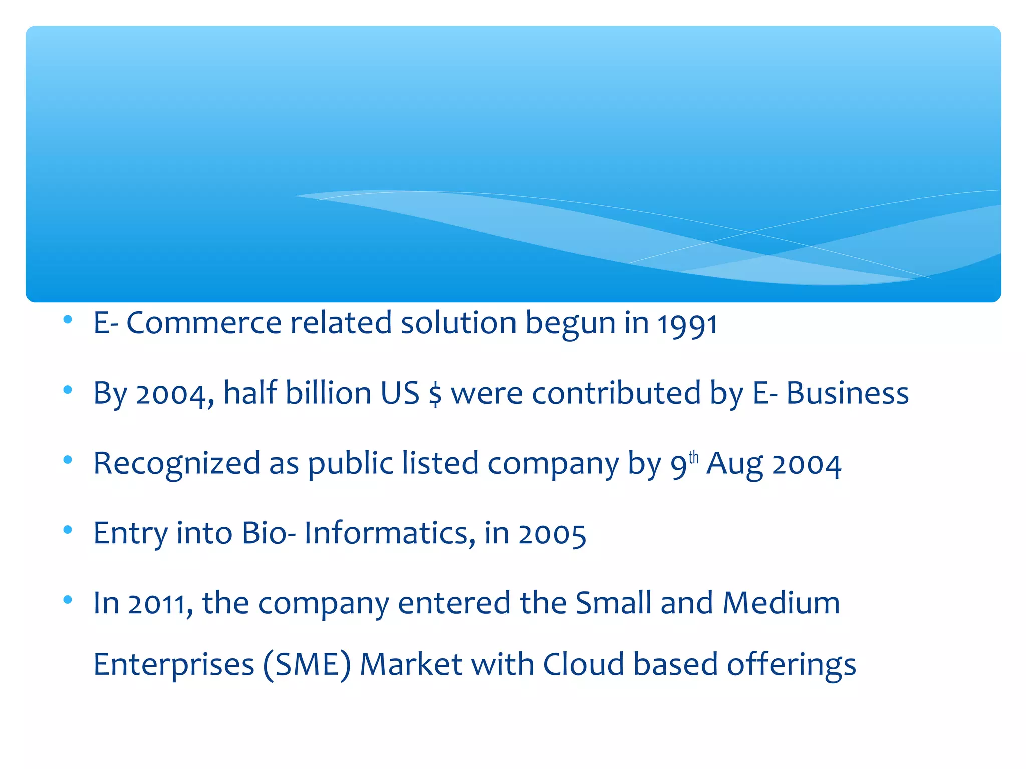 • E- Commerce related solution begun in 1991 
• By 2004, half billion US $ were contributed by E- Business 
• Recognized as public listed company by 9th Aug 2004 
• Entry into Bio- Informatics, in 2005 
• In 2011, the company entered the Small and Medium 
Enterprises (SME) Market with Cloud based offerings 
 