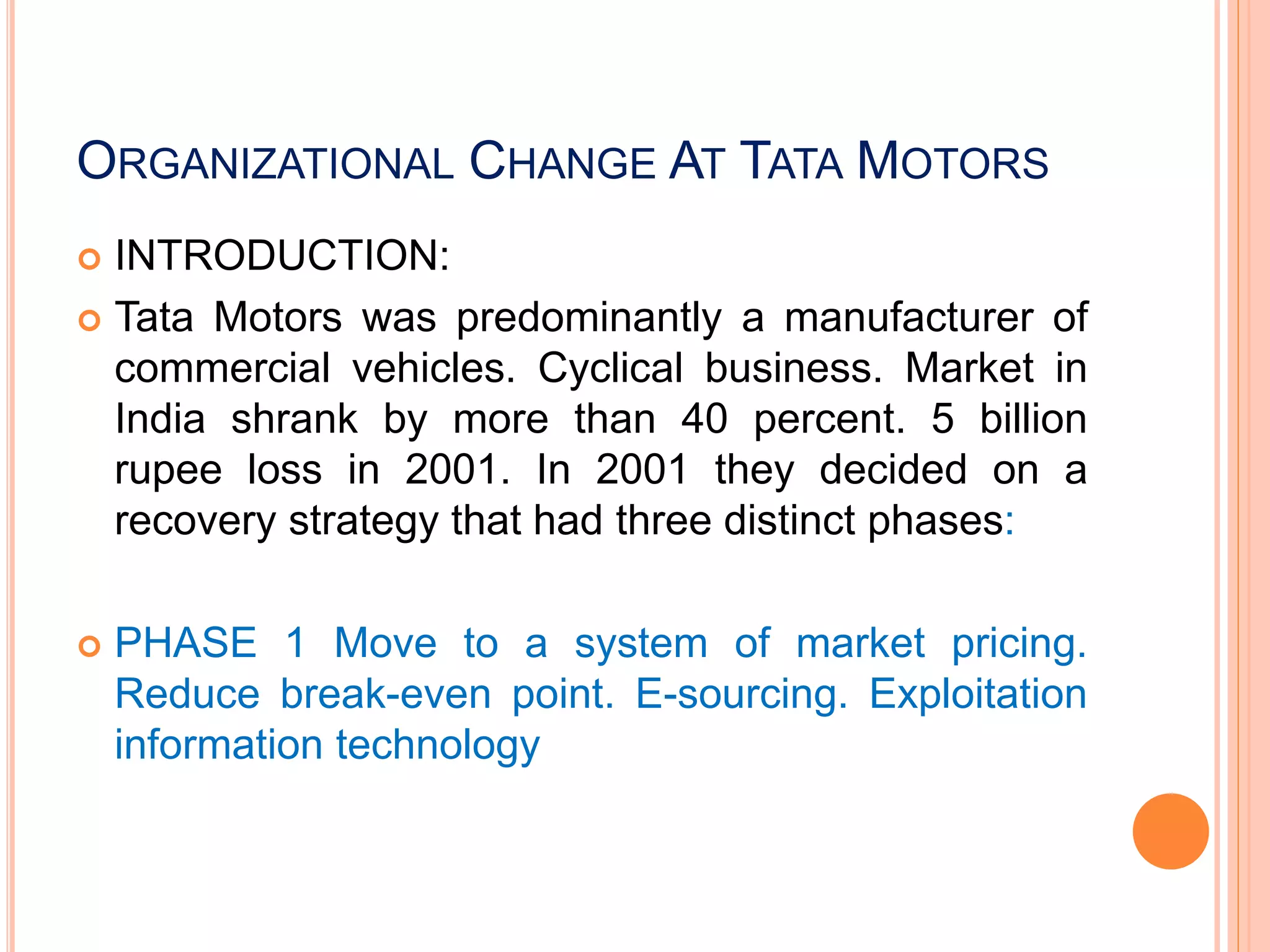 ORGANIZATIONAL CHANGE AT TATA MOTORS
 INTRODUCTION:
 Tata Motors was predominantly a manufacturer of
commercial vehicles. Cyclical business. Market in
India shrank by more than 40 percent. 5 billion
rupee loss in 2001. In 2001 they decided on a
recovery strategy that had three distinct phases:
 PHASE 1 Move to a system of market pricing.
Reduce break-even point. E-sourcing. Exploitation
information technology
 