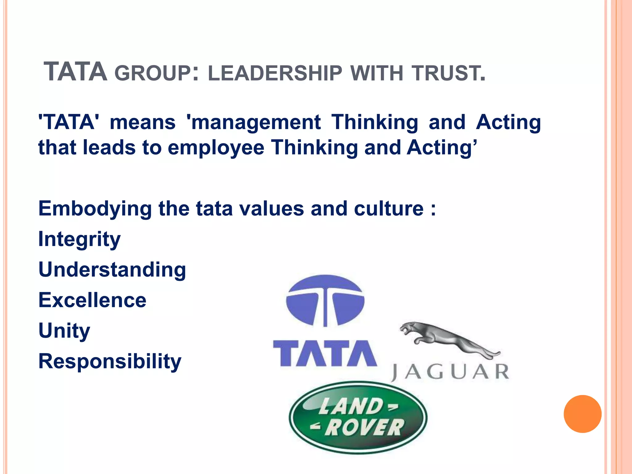TATA GROUP: LEADERSHIP WITH TRUST.
'TATA' means 'management Thinking and Acting
that leads to employee Thinking and Acting’
Embodying the tata values and culture :
Integrity
Understanding
Excellence
Unity
Responsibility
 
