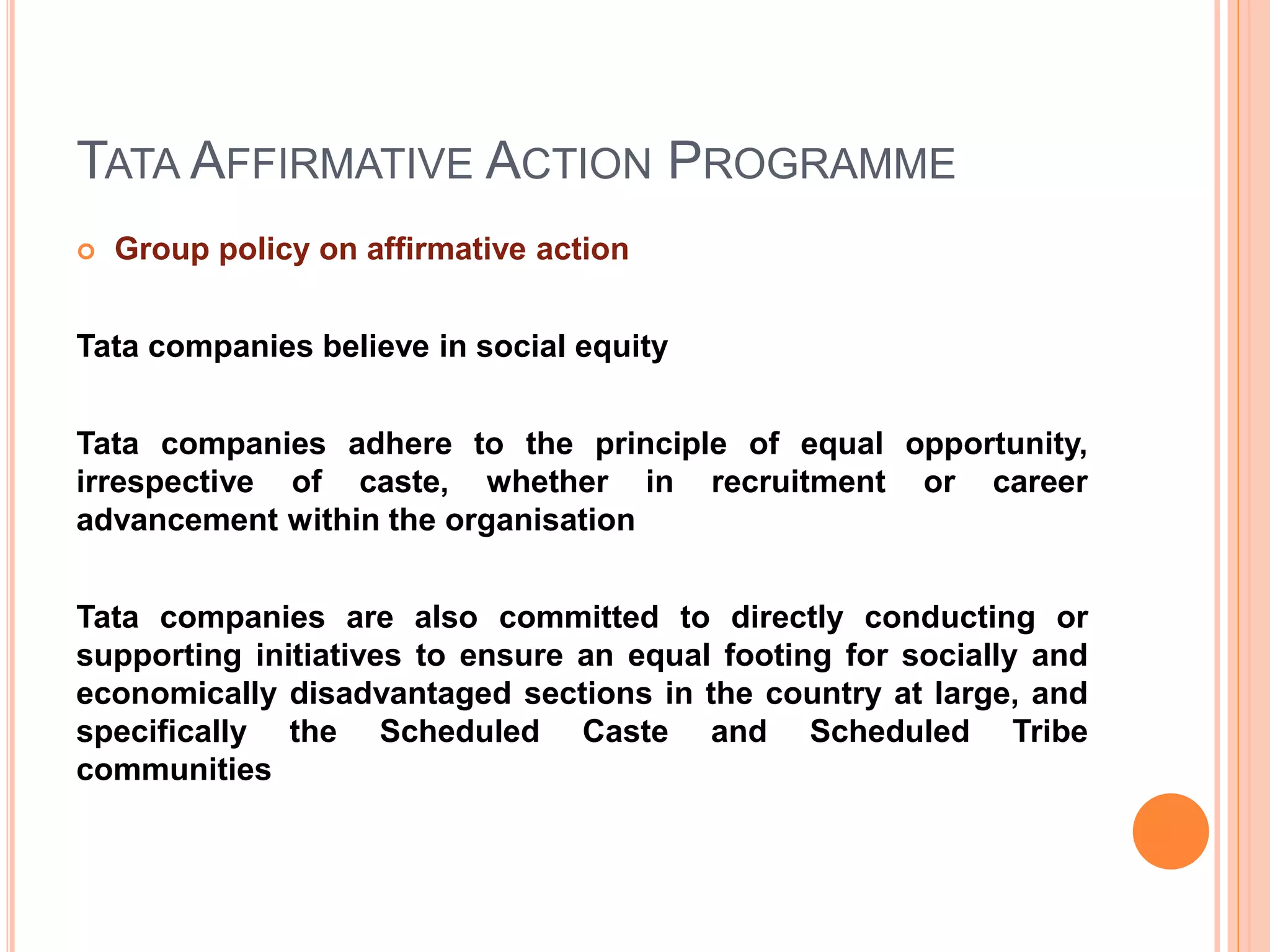 TATA AFFIRMATIVE ACTION PROGRAMME
 Group policy on affirmative action
Tata companies believe in social equity
Tata companies adhere to the principle of equal opportunity,
irrespective of caste, whether in recruitment or career
advancement within the organisation
Tata companies are also committed to directly conducting or
supporting initiatives to ensure an equal footing for socially and
economically disadvantaged sections in the country at large, and
specifically the Scheduled Caste and Scheduled Tribe
communities
 