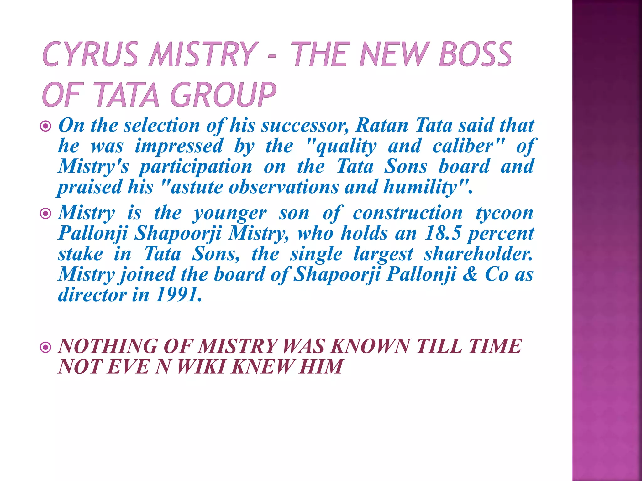  On the selection of his successor, Ratan Tata said that
he was impressed by the "quality and caliber" of
Mistry's participation on the Tata Sons board and
praised his "astute observations and humility".
 Mistry is the younger son of construction tycoon
Pallonji Shapoorji Mistry, who holds an 18.5 percent
stake in Tata Sons, the single largest shareholder.
Mistry joined the board of Shapoorji Pallonji & Co as
director in 1991.
 NOTHING OF MISTRY WAS KNOWN TILL TIME
NOT EVE N WIKI KNEW HIM
 