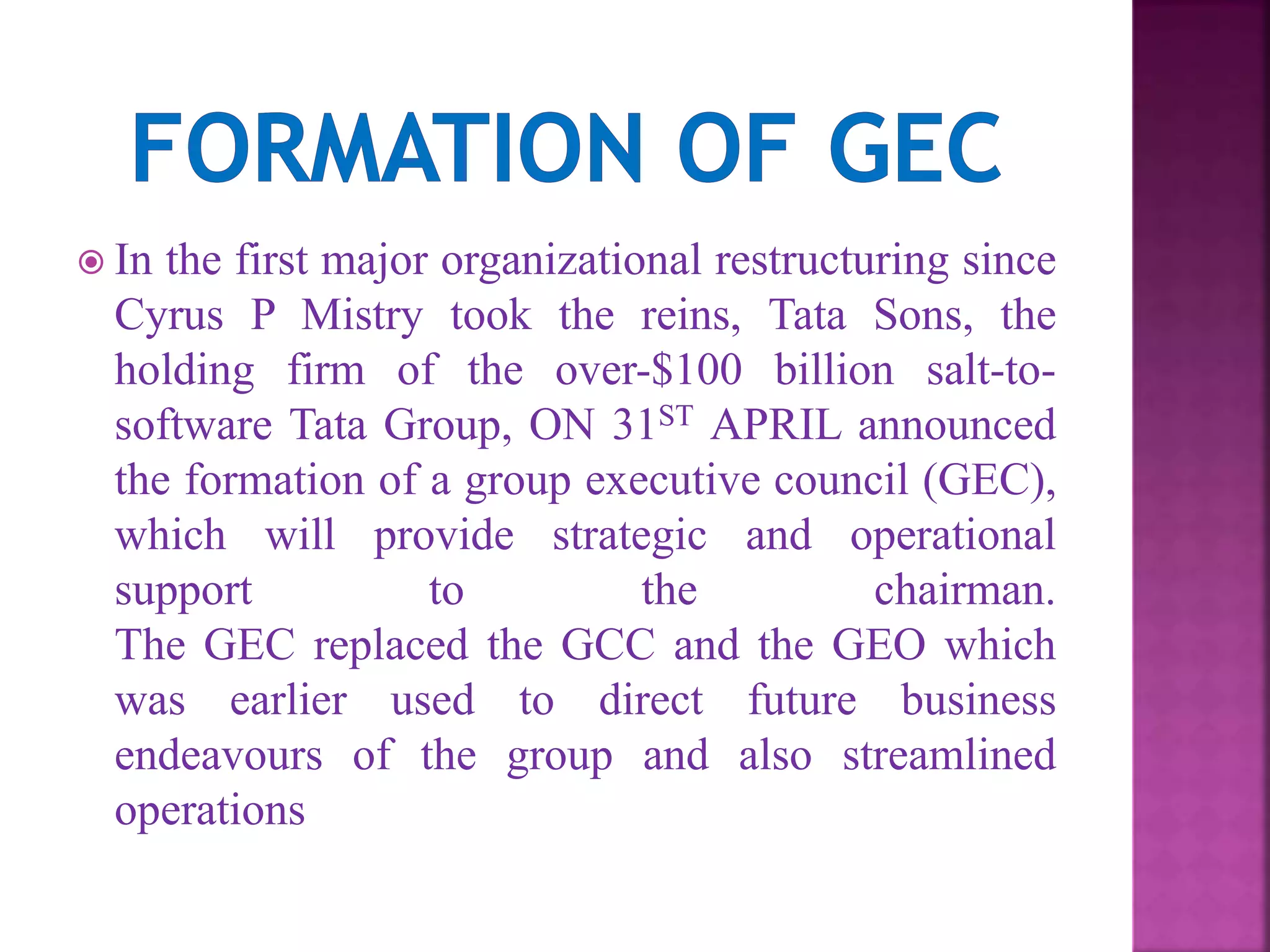  In the first major organizational restructuring since
Cyrus P Mistry took the reins, Tata Sons, the
holding firm of the over-$100 billion salt-to-
software Tata Group, ON 31ST APRIL announced
the formation of a group executive council (GEC),
which will provide strategic and operational
support to the chairman.
The GEC replaced the GCC and the GEO which
was earlier used to direct future business
endeavours of the group and also streamlined
operations
 