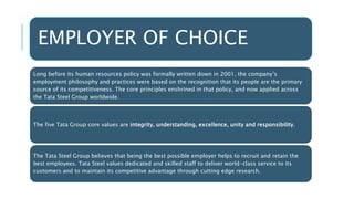 EMPLOYER OF CHOICE
Long before its human resources policy was formally written down in 2001, the company’s
employment philosophy and practices were based on the recognition that its people are the primary
source of its competitiveness. The core principles enshrined in that policy, and now applied across
the Tata Steel Group worldwide.
The five Tata Group core values are integrity, understanding, excellence, unity and responsibility.
The Tata Steel Group believes that being the best possible employer helps to recruit and retain the
best employees. Tata Steel values dedicated and skilled staff to deliver world-class service to its
customers and to maintain its competitive advantage through cutting edge research.
 