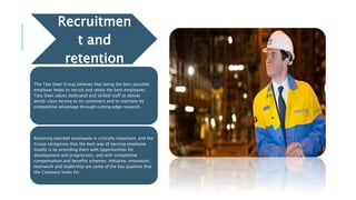 Recruitmen
t and
retention
The Tata Steel Group believes that being the best possible
employer helps to recruit and retain the best employees.
Tata Steel values dedicated and skilled staff to deliver
world-class service to its customers and to maintain its
competitive advantage through cutting edge research.
Retaining talented employees is critically important, and the
Group recognises that the best way of earning employee
loyalty is by providing them with opportunities for
development and progression, and with competitive
compensation and benefits schemes. Initiative, innovation,
teamwork and leadership are some of the key qualities that
the Company looks for.
 